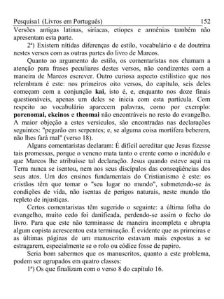 Pesquisa1 (Livros em Português) 152
Versões antigas latinas, siríacas, etíopes e armênias também não
apresentam esta parte.
2ª) Existem nítidas diferenças de estilo, vocabulário e de doutrina
nestes versos com as outras partes do livro de Marcos.
Quanto ao argumento do estilo, os comentaristas nos chamam a
atenção para frases peculiares destes versos, não condizentes com a
maneira de Marcos escrever. Outro curiosa aspecto estilístico que nos
relembram é este: nos primeiros oito versos, do capítulo, seis deles
começam com a conjunção kai, isto é, e, enquanto nos doze finais
questionáveis, apenas um deles se inicia com esta partícula. Com
respeito ao vocabulário aparecem palavras, como por exemplo:
porenomai, ekeinos e theomai não encontráveis no resto do evangelho.
A maior objeção a estes versículos, são encontradas nas declarações
seguintes: "pegarão em serpentes; e, se alguma coisa mortífera beberem,
não lhes fará mal" (verso 18).
Alguns comentaristas declaram: É difícil acreditar que Jesus fizesse
tais promessas, porque o veneno mata tanto o crente como o incrédulo e
que Marcos lhe atribuísse tal declaração. Jesus quando esteve aqui na
Terra nunca se isentou, nem aos seus discípulos das conseqüências dos
seus atos. Um dos ensinos fundamentais do Cristianismo é este: os
cristãos têm que tomar o "seu lugar no mundo", submetendo-se às
condições de vida, não isentas de perigos naturais, neste mundo tão
repleto de injustiças.
Certos comentaristas têm sugerido o seguinte: a última folha do
evangelho, muito cedo foi danificada, perdendo-se assim o fecho do
livro. Para que este não terminasse de maneira incompleta e abrupta
algum copista acrescentou esta terminação. É evidente que as primeiras e
as últimas páginas de um manuscrito estavam mais expostas a se
estragarem, especialmente se o rolo ou códice fosse de papiro.
Seria bom sabermos que os manuscritos, quanto a este problema,
podem ser agrupados em quatro classes:
1ª) Os que finalizam com o verso 8 do capítulo 16.
 