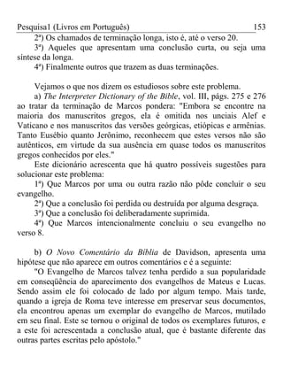 Pesquisa1 (Livros em Português) 153
2ª) Os chamados de terminação longa, isto é, até o verso 20.
3ª) Aqueles que apresentam uma conclusão curta, ou seja uma
síntese da longa.
4ª) Finalmente outros que trazem as duas terminações.
Vejamos o que nos dizem os estudiosos sobre este problema.
a) The Interpreter Dictionary of the Bible, vol. III, págs. 275 e 276
ao tratar da terminação de Marcos pondera: "Embora se encontre na
maioria dos manuscritos gregos, ela é omitida nos unciais Alef e
Vaticano e nos manuscritos das versões geórgicas, etiópicas e armênias.
Tanto Eusébio quanto Jerônimo, reconhecem que estes versos não são
autênticos, em virtude da sua ausência em quase todos os manuscritos
gregos conhecidos por eles."
Este dicionário acrescenta que há quatro possíveis sugestões para
solucionar este problema:
1ª) Que Marcos por uma ou outra razão não pôde concluir o seu
evangelho.
2ª) Que a conclusão foi perdida ou destruída por alguma desgraça.
3ª) Que a conclusão foi deliberadamente suprimida.
4ª) Que Marcos intencionalmente concluiu o seu evangelho no
verso 8.
b) O Novo Comentário da Bíblia de Davidson, apresenta uma
hipótese que não aparece em outros comentários e é a seguinte:
"O Evangelho de Marcos talvez tenha perdido a sua popularidade
em conseqüência do aparecimento dos evangelhos de Mateus e Lucas.
Sendo assim ele foi colocado de lado por algum tempo. Mais tarde,
quando a igreja de Roma teve interesse em preservar seus documentos,
ela encontrou apenas um exemplar do evangelho de Marcos, mutilado
em seu final. Este se tornou o original de todos os exemplares futuros, e
a este foi acrescentada a conclusão atual, que é bastante diferente das
outras partes escritas pelo apóstolo."
 