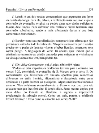 Pesquisa1 (Livros em Português) 154
c) Lenski é um dos poucas comentaristas que argumenta em favor
da conclusão longa. Para ele, talvez, a explicação mais aceitável é que a
conclusão do evangelho original se perdeu antes que cópias suficientes
fossem dele tiradas. Para enfrentar esta realidade outros tentaram uma
conclusão substitutiva, sendo a mais afortunada destas a que hoje
comumente conhecemos.
d) Barclay com suas peculiaridades comentarísticas afirma que não
precisamos entender tudo literalmente. Não precisamos crer que o cristão
precise ter o poder de levantar víboras e beber líquidos venenosos sem
correr perigo. A linguagem do verso 18 apenas quer indicar que o
cristianismo transmite ao cristão um poder para enfrentar as vicissitudes
da vida que outros não têm, nem podem ter.
e) SDA Bible Commentary, vol. 5, págs. 656 e 659 relata:
"Podem-se citar importantes evidências textuais para a omissão dos
versos 9-20, concluindo o evangelho de S. Marcos com o verso 8. Os
comentaristas que favorecem em omissão apontam para numerosas
diferenças no estilo literário, idiomatismo e fraseologia entre esses
versículos e a parte anterior do Evangelho. Alguns manuscritos trazem o
resumo: 'Mas relataram resumidamente a Pedro e aos que com ele
estavam tudo que lhes fora dito. E depois disto, Jesus mesmo enviou por
meio deles, do Oriente ao Ocidente, a sagrada e imperecível
proclamação da salvação eterna'. Como um todo, porém, a evidência
textual favorece o texto como se encontra nos versos 9-20."
 