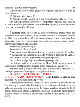 Pesquisa1 (Livros em Português) 156
O problema com o texto grego é o seguinte: ele pode ser lido de
duas maneiras:
1ª) O justo / viverá pela fé.
2ª) O justo pela fé / viverá, ou o que for justificado pela fé, viverá,
Em outras palavras: a expressão – ek pisteos (pela fé) pode ligar-se
ao verbo dzesetai (viverá) ou com o dikaios (o justo) apresentando em
cada caso um sentido diferente.
É bastante conhecido o fato de que os primitivos manuscritos não
possuíam pontuação alguma, e ao ser esta colocada a passagem poderia
ser lida com sentido bem diferente ao ser alterada a sua pontuação. Esta
afirmação pode ser comprovada com estes exemplos e com muitos
outros que poderiam ser alistados.
Ressuscitou, não está aqui.
Ressuscitou? não, está aqui.
A voz daquele que clama no deserto: preparai o caminho do Senhor.
A voz daquele que clama: no deserto preparai o caminho do Senhor.
Em verdade te digo: hoje estarás comigo no paraíso.
Em verdade te digo hoje: estarás comigo no paraíso.
Em última análise, o problema de Rom. 1:17 segunda parte, é
também um problema de pontuação como é facilmente deduzível.
Sabemos que a citação de Rom. 1:17 é tirada de Habacuque 2:4,
mas que aparece na Septuaginta da seguinte maneira:

pistewv – o dé díkaios ek pisteos mou
dzésetai – O justo pela minha fé viverá.
A teologia de Paulo nos afiança de que o homem justificado pela fé
é o único que possui vida. Ele insiste na tecla de que a lei não pode dar
vida, porque esta vem unicamente de Cristo, recebida através da fé, O
grande tema da epístola aos Romanos pode ser sintetizado nesta frase: O
pecado conduz à morte; a justificação conduz à vida (Rom. 5:17, 21;
8:10).
 