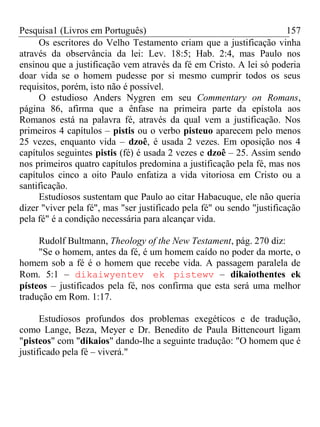 Pesquisa1 (Livros em Português) 157
Os escritores do Velho Testamento criam que a justificação vinha
através da observância da lei: Lev. 18:5; Hab. 2:4, mas Paulo nos
ensinou que a justificação vem através da fé em Cristo. A lei só poderia
doar vida se o homem pudesse por si mesmo cumprir todos os seus
requisitos, porém, isto não é possível.
O estudioso Anders Nygren em seu Commentary on Romans,
página 86, afirma que a ênfase na primeira parte da epístola aos
Romanos está na palavra fé, através da qual vem a justificação. Nos
primeiros 4 capítulos – pistis ou o verbo pisteuo aparecem pelo menos
25 vezes, enquanto vida – dzoê, é usada 2 vezes. Em oposição nos 4
capítulos seguintes pistis (fé) é usada 2 vezes e dzoê – 25. Assim sendo
nos primeiros quatro capítulos predomina a justificação pela fé, mas nos
capítulos cinco a oito Paulo enfatiza a vida vitoriosa em Cristo ou a
santificação.
Estudiosos sustentam que Paulo ao citar Habacuque, ele não queria
dizer "viver pela fé", mas "ser justificado pela fé" ou sendo "justificação
pela fé" é a condição necessária para alcançar vida.
Rudolf Bultmann, Theology of the New Testament, pág. 270 diz:
"Se o homem, antes da fé, é um homem caído no poder da morte, o
homem sob a fé é o homem que recebe vida. A passagem paralela de
Rom. 5:1 – dikaiwyentev ek pistewv – dikaiothentes ek
písteos – justificados pela fé, nos confirma que esta será uma melhor
tradução em Rom. 1:17.
Estudiosos profundos dos problemas exegéticos e de tradução,
como Lange, Beza, Meyer e Dr. Benedito de Paula Bittencourt ligam
"pisteos" com "dikaios" dando-lhe a seguinte tradução: "O homem que é
justificado pela fé – viverá."
 
