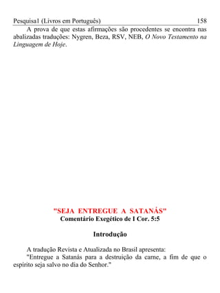 Pesquisa1 (Livros em Português) 158
A prova de que estas afirmações são procedentes se encontra nas
abalizadas traduções: Nygren, Beza, RSV, NEB, O Novo Testamento na
Linguagem de Hoje.
"SEJA ENTREGUE A SATANÁS"
Comentário Exegético de I Cor. 5:5
Introdução
A tradução Revista e Atualizada no Brasil apresenta:
"Entregue a Satanás para a destruição da carne, a fim de que o
espírito seja salvo no dia do Senhor."
 
