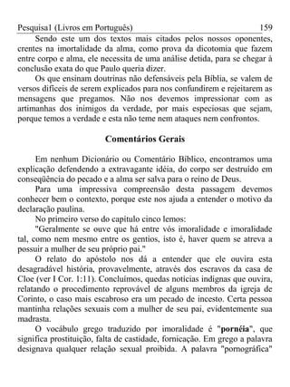 Pesquisa1 (Livros em Português) 159
Sendo este um dos textos mais citados pelos nossos oponentes,
crentes na imortalidade da alma, como prova da dicotomia que fazem
entre corpo e alma, ele necessita de uma análise detida, para se chegar à
conclusão exata do que Paulo queria dizer.
Os que ensinam doutrinas não defensáveis pela Bíblia, se valem de
versos difíceis de serem explicados para nos confundirem e rejeitarem as
mensagens que pregamos. Não nos devemos impressionar com as
artimanhas dos inimigos da verdade, por mais especiosas que sejam,
porque temos a verdade e esta não teme nem ataques nem confrontos.
Comentários Gerais
Em nenhum Dicionário ou Comentário Bíblico, encontramos uma
explicação defendendo a extravagante idéia, do corpo ser destruído em
conseqüência do pecado e a alma ser salva para o reino de Deus.
Para uma impressiva compreensão desta passagem devemos
conhecer bem o contexto, porque este nos ajuda a entender o motivo da
declaração paulina.
No primeiro verso do capítulo cinco lemos:
"Geralmente se ouve que há entre vós imoralidade e imoralidade
tal, como nem mesmo entre os gentios, isto é, haver quem se atreva a
possuir a mulher de seu próprio pai."
O relato do apóstolo nos dá a entender que ele ouvira esta
desagradável história, provavelmente, através dos escravos da casa de
Cloe (ver I Cor. 1:11). Concluímos, quedas notícias indignas que ouvira,
relatando o procedimento reprovável de alguns membros da igreja de
Corinto, o caso mais escabroso era um pecado de incesto. Certa pessoa
mantinha relações sexuais com a mulher de seu pai, evidentemente sua
madrasta.
O vocábulo grego traduzido por imoralidade é "pornéia", que
significa prostituição, falta de castidade, fornicação. Em grego a palavra
designava qualquer relação sexual proibida. A palavra "pornográfica"
 
