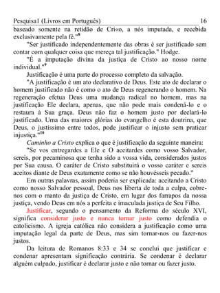 Pesquisa1 (Livros em Português) 16
baseado somente na retidão de Cri«o, a nós imputada, e recebida
exclusivamente pela fé."8
"Ser justificado independentemente das obras é ser justificado sem
contar com qualquer coisa que mereça tal justificação." Hodge.
"É a imputação divina da justiça de Cristo ao nosso nome
individual."9
Justificação é uma parte do processo completo da salvação.
"A justificação é um ato declarativo de Deus. Este ato de declarar o
homem justificado não é como o ato de Deus regenerando o homem. Na
regeneração efetua Deus uma mudança radical no homem, mas na
justificação Ele declara, apenas, que não pode mais condená-lo e o
restaura à Sua graça. Deus não faz o homem justo por declará-lo
justificado. Uma das maiores glórias do evangelho é esta doutrina, que
Deus, o justíssimo entre todos, pode justificar o injusto sem praticar
injustiça."10
Caminho a Cristo explica o que é justificação da seguinte maneira:
"Se vos entregardes a Ele e O aceitardes como vosso Salvador,
sereis, por pecaminosa que tenha sido a vossa vida, considerados justos
por Sua causa. O caráter de Cristo substituirá o vosso caráter e sereis
aceitos diante de Deus exatamente como se não houvésseis pecado."
Em outras palavras, assim poderia ser explicada: aceitando a Cristo
como nosso Salvador pessoal, Deus nos liberta de toda a culpa, cobre-
nos com o manto da justiça de Cristo, em lugar dos farrapos da nossa
justiça, vendo Deus em nós a perfeita e imaculada justiça de Seu Filho.
Justificar, segundo o pensamento da Reforma do século XVI,
significa considerar justo e nunca tornar justo como defendia o
catolicismo. A igreja católica não considera a justificação como uma
imputação legal da parte de Deus, mas sim tornar-nos ou fazer-nos
justos.
Da leitura de Romanos 8:33 e 34 se conclui que justificar e
condenar apresentam significação contrária. Se condenar é declarar
alguém culpado, justificar é declarar justo e não tornar ou fazer justo.
 