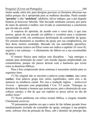Pesquisa1 (Livros em Português) 160
muito usada, entre nós, para designar gravuras ou literatura obscenas nos
indica porque ela é apropriada para as mulheres decaídas. Paulo usando
"pornéia" e não "moicheia" adultério, talvez indique, que o pai daquele
homem já houvesse falecido. Não havendo nenhuma censura, por parte
do autor da epístola à mulher, tem levado os comentaristas a concluírem
que ela não era cristã.
A surpresa do apóstolo, de acordo com o verso dois, é que esta
pessoa, apesar de seu pecado ser público e vexatório para a incipiente
comunidade cristã, ela continuasse desfrutando da comunhão da igreja.
Ele censura duramente os membros da igreja, por sua complacência, em
face deste notório escândalo. Baseado em sua autoridade apostólica,
mesmo ausente (estava em Éfeso como nos indica o capítulo 16 verso 8),
sugeriu a sua sentença – o afastamento do faltoso ou a sua excomunhão
da igreja.
O torneio frásico para indicar esta disciplina – "seja entregue a
satanás para destruição da carne" tem trazido alguma perplexidade aos
comentaristas, porque ele parece destoar com a harmonia que existe
entre as doutrinas bíblicas.
Para a boa compreensão desta sentença é necessário atentar para os
seguintes itens:
1º) No original não se encontra a palavra corpo (soma), mas carne
(sarks). Esta palavra grega tem vários significados, entre eles o de
natureza ou tendência carnal. Por isso a tradução inglesa – Authorized
Version – apresenta com propriedade I Cor. 5:5 assim: "Entregue ao
domínio de Satanás o homem que assim pecou, para a destruição de suas
cobiças carnais; a fim de que seu espírito se possa salvar no dia do
senhor Jesus."
2º) Nosso pródromo em crítica textual bíblica, o exegeta Arnaldo
Christianini escreveu:
"O pensamento paulino era que o autor de tão infame pecado fosse
imediatamente excluído da comunhão da igreja, entregue à sua própria
sorte, sofresse fora da proteção de Deus, sob o domínio do príncipe das
 