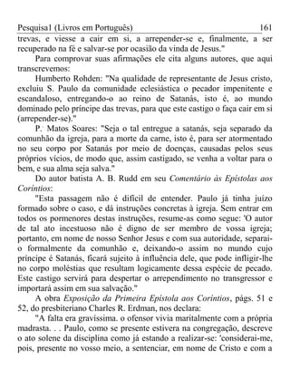 Pesquisa1 (Livros em Português) 161
trevas, e viesse a cair em si, a arrepender-se e, finalmente, a ser
recuperado na fé e salvar-se por ocasião da vinda de Jesus."
Para comprovar suas afirmações ele cita alguns autores, que aqui
transcrevemos:
Humberto Rohden: "Na qualidade de representante de Jesus cristo,
excluiu S. Paulo da comunidade eclesiástica o pecador impenitente e
escandaloso, entregando-o ao reino de Satanás, isto é, ao mundo
dominado pelo príncipe das trevas, para que este castigo o faça cair em si
(arrepender-se)."
P..
Matos Soares: "Seja o tal entregue a satanás, seja separado da
comunhão da igreja, para a morte da carne, isto é, para ser atormentado
no seu corpo por Satanás por meio de doenças, causadas pelos seus
próprios vícios, de modo que, assim castigado, se venha a voltar para o
bem, e sua alma seja salva."
Do autor batista A. B. Rudd em seu Comentário às Epístolas aos
Coríntios:
"Esta passagem não é difícil de entender. Paulo já tinha juízo
formado sobre o caso, e dá instruções concretas à igreja. Sem entrar em
todos os pormenores destas instruções, resume-as como segue: 'O autor
de tal ato incestuoso não é digno de ser membro de vossa igreja;
portanto, em nome de nosso Senhor Jesus e com sua autoridade, separai-
o formalmente da comunhão e, deixando-o assim no mundo cujo
príncipe é Satanás, ficará sujeito à influência dele, que pode infligir-lhe
no corpo moléstias que resultam logicamente dessa espécie de pecado.
Este castigo servirá para despertar o arrependimento no transgressor e
importará assim em sua salvação."
A obra Exposição da Primeira Epístola aos Coríntios, págs. 51 e
52, do presbiteriano Charles R. Erdman, nos declara:
"A falta era gravíssima. o ofensor vivia maritalmente com a própria
madrasta. . . Paulo, como se presente estivera na congregação, descreve
o ato solene da disciplina como já estando a realizar-se: 'considerai-me,
pois, presente no vosso meio, a sentenciar, em nome de Cristo e com a
 