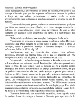 Pesquisa1 (Livros em Português) 162
vossa aquiescência, a excomunhão do autor da infâmia, bem como a sua
entrega a Satanás, para que lhe imponha sofrimentos capazes de quebrar
a força de sua cobiça pecaminosa, e assim venha a sentir
arrependimento, seja restaurado à condição anterior, e se salve no dia do
Senhor!. . .
"O que mais importa, porém, é observar que o sofrimento, qualquer
que fosse sua natureza e procedência, teve como escopo reconduzir o
culpado ao arrependimento, como uma advertência de que o alvo
supremo de qualquer ação disciplinar na igreja é a reabilitação dos
ofensores."
Christianini conclui suas asseverações desta parte declarando:
"Não indica no texto que o corpo perece e a alma se salve. Dizem as
Escrituras que Deus lançará na geena tanto o corpo como a alma. A
salvação, como a perdição, abrange o homem integral." – Revista
Adventista, Julho de 1958, pág. 37.
Confirmando, que os comentaristas, apenas com palavras
diferentes, insistem na mesma tecla, eis o que se encontra em The
Interpreter's Bible, vol. 10, pág. 62, ao comentar I Cor. 5:5:
"Na verdade, o apóstolo entrega o homem a Satanás, tendo em vista
a destruição de sua natureza carnal. Isto também tinha seus precedentes:
Paulo é fruto do seu tempo. Com a história de Jó e muitos outros
exemplos em mente, ele partilhava da crença geralmente aceita, de que
os poderes sobrenaturais do mal, estão sempre a postos para tentar e
destruir os fiéis. Assim como Jó foi provado, testado e tentado muito
mais atormentariam eles os que fossem desligados da comunhão da
igreja. As conseqüências poderiam tomar várias formas, tais como
enfermidade e sofrimento e até mesmo a morte. Tais idéias eram comuns
naqueles tempos e não são desconhecidas da mitologia grega. Elas ainda
exerciam uma poderosa influência na mentalidade judaica (Lucas 13:1-
5). Paulo e a comunidade judaica partilhavam dessas opiniões.
"Portanto, invocando sua autoridade apostólica, e no sagrado nome
do senhor Jesus ele entrega o homem a Satanás, para que através do
 