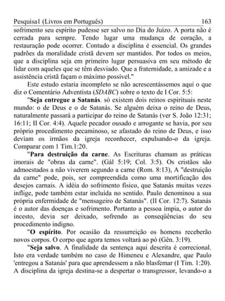 Pesquisa1 (Livros em Português) 163
sofrimento seu espírito pudesse ser salvo no Dia do Juízo. A porta não é
cerrada para sempre. Tendo lugar uma mudança de coração, a
restauração pode ocorrer. Contudo a disciplina é essencial. Os grandes
padrões da moralidade cristã devem ser mantidos. Por todos os meios,
que a disciplina seja em primeiro lugar persuasiva em seu método de
lidar com aqueles que se têm desviado. Que a fraternidade, a amizade e a
assistência cristã façam o máximo possível."
Este estudo estaria incompleto se não acrescentássemos aqui o que
diz o Comentário Adventista (SDABC) sobre o texto de I Cor. 5:5:
"Seja entregue a Satanás. só existem dois reinos espirituais neste
mundo: o de Deus e o de Satanás. Se alguém deixa o reino de Deus,
naturalmente passará a participar do reino de Satanás (ver S. João 12:31;
16:11; II Cor. 4:4). Aquele pecador ousado e arrogante se havia, por seu
próprio procedimento pecaminoso, se afastado do reino de Deus, e isso
deviam os irmãos da igreja reconhecer, expulsando-o da igreja.
Comparar com 1 Tim.1:20.
"Para destruição da carne. As Escrituras chamam as práticas
imorais de "obras da carne". (Gál 5:19; Col. 3:5). Os cristãos são
admoestados a não viverem segundo a carne (Rom. 8:13), A "destruição
da carne" pode, pois, ser compreendida como uma mortificação dos
desejos carnais. A idéia do sofrimento físico, que Satanás muitas vezes
inflige, pode também estar incluída no sentido. Paulo denominou a sua
própria enfermidade de "mensageiro de Satanás". (II Cor. 12:7). Satanás
é o autor das doenças e sofrimento. Portanto a pessoa ímpia, o autor do
incesto, devia ser deixado, sofrendo as conseqüências do seu
procedimento indigno.
"O espírito. Por ocasião da ressurreição os homens receberão
novos corpos. O corpo que agora temos voltará ao pó (Gên. 3:19).
"Seja salvo. A finalidade da sentença aqui descrita é correcional.
Isto era verdade também no caso de Himeneu e Alexandre, que Paulo
'entregou a Satanás' para que aprendessem a não blasfemar (I Tim. 1:20).
A disciplina da igreja destina-se a despertar o transgressor, levando-o a
 