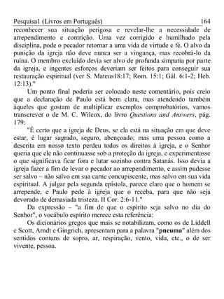 Pesquisa1 (Livros em Português) 164
reconhecer sua situação perigosa e revelar-lhe a necessidade de
arrependimento e contrição. Uma vez corrigido e humilhado pela
disciplina, pode o pecador retornar a uma vida de virtude e fé. O alvo da
punição da igreja não deve nunca ser a vingança, mas recobrá-lo da
ruína. O membro excluído devia ser alvo de profunda simpatia por parte
da igreja, e ingentes esforços deveriam ser feitos para conseguir sua
restauração espiritual (ver S. Mateus18:17; Rom. 15:1; Gál. 6:1-2; Heb.
12:13)."
Um ponto final poderia ser colocado neste comentário, pois creio
que a declaração de Paulo está bem clara, mas atendendo também
àqueles que gostam de multiplicar exemplos comprobatórios, vamos
transcrever o de M. C. Wilcox, do livro Questions and Answers, pág.
179:
"É certo que a igreja de Deus, se ela está na situação em que deve
estar, é lugar sagrado, seguro, abençoado; mas uma pessoa como a
descrita em nosso texto perdeu todos os direitos à igreja, e o Senhor
queria que ele não continuasse sob a proteção da igreja, e experimentasse
o que significava ficar fora e lutar sozinho contra Satanás. Isso devia a
igreja fazer a fim de levar o pecador ao arrependimento, e assim pudesse
ser salvo – não salvo em sua carne concupiscente, mas salvo em sua vida
espiritual. A julgar pela segunda epístola, parece claro que o homem se
arrepende, e Paulo pede à igreja que o receba, para que não seja
devorado de demasiada tristeza. II Cor. 2:6-11."
Da expressão – "a fim de que o espírito seja salvo no dia do
Senhor", o vocábulo espírito merece esta referência:
Os dicionários gregos que mais se notabilizam, como os de Liddell
e Scott, Arndt e Gingrich, apresentam para a palavra "pneuma" além dos
sentidos comuns de sopro, ar, respiração, vento, vida, etc., o de ser
vivente, pessoa.
 