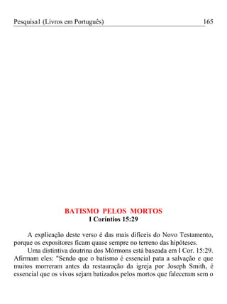 Pesquisa1 (Livros em Português) 165
BATISMO PELOS MORTOS
I Coríntios 15:29
A explicação deste verso é das mais difíceis do Novo Testamento,
porque os expositores ficam quase sempre no terreno das hipóteses.
Uma distintiva doutrina dos Mórmons está baseada em I Cor. 15:29.
Afirmam eles: "Sendo que o batismo é essencial pata a salvação e que
muitos morreram antes da restauração da igreja por Joseph Smith, é
essencial que os vivos sejam batizados pelos mortos que faleceram sem o
 