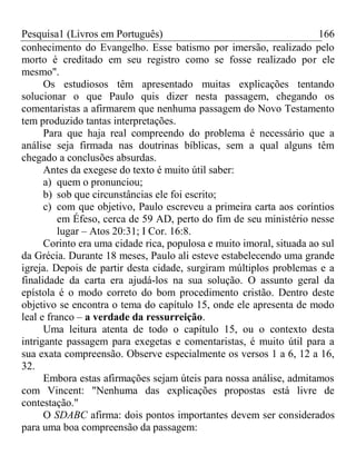 Pesquisa1 (Livros em Português) 166
conhecimento do Evangelho. Esse batismo por imersão, realizado pelo
morto é creditado em seu registro como se fosse realizado por ele
mesmo".
Os estudiosos têm apresentado muitas explicações tentando
solucionar o que Paulo quis dizer nesta passagem, chegando os
comentaristas a afirmarem que nenhuma passagem do Novo Testamento
tem produzido tantas interpretações.
Para que haja real compreendo do problema é necessário que a
análise seja firmada nas doutrinas bíblicas, sem a qual alguns têm
chegado a conclusões absurdas.
Antes da exegese do texto é muito útil saber:
a) quem o pronunciou;
b) sob que circunstâncias ele foi escrito;
c) com que objetivo, Paulo escreveu a primeira carta aos coríntios
em Éfeso, cerca de 59 AD, perto do fim de seu ministério nesse
lugar – Atos 20:31; I Cor. 16:8.
Corinto era uma cidade rica, populosa e muito imoral, situada ao sul
da Grécia. Durante 18 meses, Paulo ali esteve estabelecendo uma grande
igreja. Depois de partir desta cidade, surgiram múltiplos problemas e a
finalidade da carta era ajudá-los na sua solução. O assunto geral da
epístola é o modo correto do bom procedimento cristão. Dentro deste
objetivo se encontra o tema do capítulo 15, onde ele apresenta de modo
leal e franco – a verdade da ressurreição.
Uma leitura atenta de todo o capítulo 15, ou o contexto desta
intrigante passagem para exegetas e comentaristas, é muito útil para a
sua exata compreensão. Observe especialmente os versos 1 a 6, 12 a 16,
32.
Embora estas afirmações sejam úteis para nossa análise, admitamos
com Vincent: "Nenhuma das explicações propostas está livre de
contestação."
O SDABC afirma: dois pontos importantes devem ser considerados
para uma boa compreensão da passagem:
 