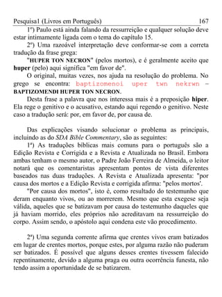 Pesquisa1 (Livros em Português) 167
1º) Paulo está ainda falando da ressurreição e qualquer solução deve
estar intimamente ligada com o tema do capítulo 15.
2º) Uma razoável interpretação deve conformar-se com a correta
tradução da frase grega:
"HUPER TON NECRON" (pelos mortos), e é geralmente aceito que
huper (pelo) aqui significa "em favor de".
O original, muitas vezes, nos ajuda na resolução do problema. No
grego se encontra: baptizomenoi uper twn nekrwn –
BAPTIZOMENDI HUPER TON NECRON.
Desta frase a palavra que nos interessa mais é a preposição hiper.
Ela rege o genitivo e o acusativo, estando aqui regendo o genitivo. Neste
caso a tradução será: por, em favor de, por causa de.
Das explicações visando solucionar o problema as principais,
incluindo as do SDA Bible Commentary, são as seguintes:
1ª) As traduções bíblicas mais comuns para o português são a
Edição Revista e Corrigida e a Revista e Atualizada no Brasil. Embora
ambas tenham o mesmo autor, o Padre João Ferreira de Almeida, o leitor
notará que os comentaristas apresentam pontos de vista diferentes
baseados nas duas traduções. A Revista e Atualizada apresenta: "por
causa dos mortos e a Edição Revista e corrigida afirma: "pelos mortos'.
"Por causa dos mortos", isto é, como resultado do testemunho que
deram enquanto vivos, ou ao morrerem. Mesmo que esta exegese seja
válida, aqueles que se batizavam por causa do testemunho daqueles que
já haviam morrido, eles próprios não acreditavam na ressurreição do
corpo. Assim sendo, o apóstolo aqui condena este vão procedimento.
2ª) Uma segunda corrente afirma que crentes vivos eram batizados
em lugar de crentes mortos, porque estes, por alguma razão não puderam
ser batizados. É possível que alguns desses crentes tivessem falecido
repentinamente, devido a alguma praga ou outra ocorrência funesta, não
tendo assim a oportunidade de se batizarem.
 