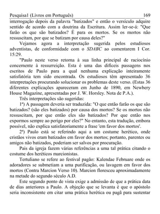 Pesquisa1 (Livros em Português) 169
interrogação depois da palavra "batizados" e então o versículo adquire
sentido de acordo com a doutrina da Escritura. Assim ler-se-á: "Que
farão os que são batizados? É para os mortos. Se os mortos não
ressuscitam, por que se batizam por causa deles?"
Vejamos agora a interpretação sugerida pelos estudiosos
adventistas, de conformidade com o SDABC ao comentarem I Cor.
15:29.
"Paulo neste verso retorna à sua linha principal de raciocínio
concernente à ressurreição. Esta é uma das difíceis passagens nos
escritos de Paulo para a qual nenhuma explicação inteiramente
satisfatória tem sido encontrada. Os estudiosos têm apresentado 36
interpretações procurando solucionar os problemas deste verso. (Estas 36
diferentes explicações apareceram em Junho de 1890, em Newbery
House Magazine, apresentadas por J. W. Horsley. Nota de P.A.).
Três interpretações são sugeridas:
1ª) A passagem deveria ser traduzida: "O que então farão os que são
batizados? (são eles batizados) por causa dos mortos? Se os mortos não
ressuscitam, por que então eles são batizados? Por que então nos
expormos sempre ao perigo por eles?" No entanto, esta tradução, embora
possível, não explica satisfatoriamente a frase 'em favor dos mortos'.
2ª) Paulo está se referindo aqui a um costume herético, onde
cristãos vivos eram batizados em favor dos mortos; portanto, parentes ou
amigos não batizados, poderiam ser salvos por procuração.
Pais da igreja fazem várias referências a uma tal prática citando o
costume dos heréticos marcionistas.
Tertuliano se refere ao festival pagão: Kalendae Februare onde os
adoradores se submetiam a uma purificação, ou lavagem em favor dos
mortos (Contra Marcion Verso 10). Marcion floresceu aproximadamente
na metade do segundo século A.D.
Este segundo ponto de vista exige a admissão de que a prática data
de dias anteriores a Paulo. A objeção que se levanta é que o apóstolo
seria inconsistente em citar uma prática herética ou pagã para sustentar
 