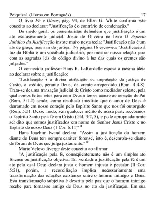 Pesquisa1 (Livros em Português) 17
O livro Fé e Obras, pág. 94, de Ellen G. White confirma este
conceito ao declarar: "Justificação é o contrário de condenação."
De modo geral, os comentaristas defendem que justificação é um
ato exclusivamente judicial. Josué de Oliveira no livro O Aspecto
Jurídico da Justificação insiste muito nesta tecla: "Justificação não é um
ato de graça, mas sim de justiça. Na página 16 escreveu: "Justificação à
luz da Bíblia é um vocábulo judiciário, por mostrar nossa relação para
com as sagradas leis do código divino á luz das quais os crentes são
julgados."
O conhecido professor Hans K. LaRondelle esposa a mesma idéia
ao declarar sobre a justificação:
"Justificação é a divina atribuição ou imputação da justiça de
Cristo, a crédito, perante Deus, do crente arrependido (Rom. 4:4-8).
Trata-se de uma transação judicial de Cristo como mediador celeste, pela
qual somos feitos retos para com Deus e temos acesso ao coração do Pai
(Rom. 5:1-2) sendo, como resultado imediato que o amor de Deus é
derramado em nosso coração pelo Espírito Santo que nos foi outorgado
(Rom. 5:51. Desse modo, sem qualquer mérito de nossa parte recebemos
o Espírito Santo pela fé em Cristo (Gál. 3:2, 5), e pode apropriadamente
ser dito que somos justificados em nome do Senhor Jesus Cristo e no
Espírito do nosso Deus (1 Cor. 6:11)"11
Hans Joachim Iwand declara: "Assim a justificação do homem
diante de Deus tem sempre caráter 'forense', isto é, desenrola-se diante
do fórum de Deus que julga justamente."12
Mário Veloso diverge deste conceito ao afirmar:
"A justificação pela fé, conseqüentemente não é um simples ato
forense ou justificação objetiva. Em verdade a justificação pela fé é um
ato pelo qual Deus declara justo o homem injusto e pecador (II Cor.
5:21), porém, a reconciliação implica necessariamente uma
transformação das relações existentes entre o homem inimigo e Deus.
Esta transformação subjetiva é descrita pela paz que o homem inimigo
recebe para tornar-se amigo de Deus no ato da justificação. Em sua
 
