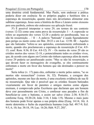 Pesquisa1 (Livros em Português) 170
uma doutrina cristã fundamental. Mas Paulo, sem endossar a prática
poderia dizer em essência: Se os próprios pagãos e heréticos têm a
esperança da ressurreição, quanto mais nós deveríamos alimentar esta
sublime esperança. Jesus usou a história do Rico e Lázaro como elemento
para uma parábola, embora não endossasse sua aplicação literal.
3ª) É possível interpretar o verso 29, em termos de seu contexto
(versos 12-32) como uma outra prova da ressurreição: I – A expressão se
refere ao argumento dos versos 12-28 e poderia ser parafraseada, 'mas se
não há ressurreição. . .' II – A palavra "batizado" é usada figuradamente
para perigo ou morte como em Mat. 20:22 e em Luc. 12:50. III – Aqueles
que são batizados "refere-se aos apóstolos, constantemente enfrentando a
morte, quando eles proclamavam a esperança da ressurreição (I Cor. 4:9-
13; conf. Rom. 8:36; II Cor. 4:8-12). IV – Os mortos do verso 29 são os
cristãos mortos dos versos 12-18, e potencialmente todos os cristãos vivos,
que, de acordo com alguns em Corinto não tinham esperança além da morte
(verso 29 poderia ser parafraseado assim: "Mas se não há ressurreição, o
que devem fazer os mensageiros do evangelho, se eles continuamente
enfrentam a morte em favor dos homens que são destinados a perecer na
morte?
Seria tolice (v. 17) para eles, enfrentar a morte pelos outros, "se os
mortos não ressuscitam" (versos 16, 32). Portanto, a coragem dos
apóstolos, mesmo em face da morte, é uma excelente evidência de sua fé
na ressurreição. Que não é possível que os cristãos fossem batizados
vicariamente em favor de parentes e amigos mortos como alguns
ensinam, é comprovado pelas Escrituras que declaram que um homem
deve crer pessoalmente em Cristo, e confessar seus pecados a fim de
beneficiar-se com o batismo, e assim ser salvo (Atos 2:38; 8:36-37;
conforme Ezeq. 18:20-24; João 3:16; I João 1:9). Mesmo o mais justo
dos homens pode livrar apenas a sua própria alma (Ezeq. 14:14, 16). A
morte determina o fecho da experiência humana (veja Sal. 49:7-9; Ecl.
9:5, 6, 10; Isa: 38:18, 19; Luc. 16:26; Heb. 9:27, 28)".
 