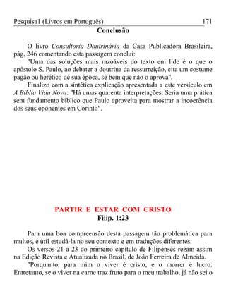 Pesquisa1 (Livros em Português) 171
Conclusão
O livro Consultoria Doutrinária da Casa Publicadora Brasileira,
pág, 246 comentando esta passagem conclui:
"Uma das soluções mais razoáveis do texto em lide é o que o
apóstolo S. Paulo, ao debater a doutrina da ressurreição, cita um costume
pagão ou herético de sua época, se bem que não o aprova''.
Finalizo com a sintética explicação apresentada a este versículo em
A Bíblia Vida Nova: "Há umas quarenta interpretações. Seria uma prática
sem fundamento bíblico que Paulo aproveita para mostrar a incoerência
dos seus oponentes em Corinto".
PARTIR E ESTAR COM CRISTO
Filip. 1:23
Para uma boa compreensão desta passagem tão problemática para
muitos, é útil estudá-la no seu contexto e em traduções diferentes.
Os versos 21 a 23 do primeiro capítulo de Filipenses rezam assim
na Edição Revista e Atualizada no Brasil, de João Ferreira de Almeida.
"Porquanto, para mim o viver é cristo, e o morrer é lucro.
Entretanto, se o viver na carne traz fruto para o meu trabalho, já não sei o
 