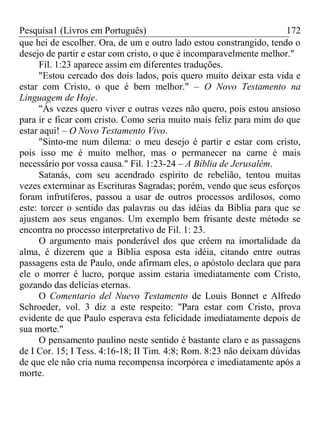 Pesquisa1 (Livros em Português) 172
que hei de escolher. Ora, de um e outro lado estou constrangido, tendo o
desejo de partir e estar com cristo, o que é incomparavelmente melhor."
Fil. 1:23 aparece assim em diferentes traduções.
"Estou cercado dos dois lados, pois quero muito deixar esta vida e
estar com Cristo, o que é bem melhor." – O Novo Testamento na
Linguagem de Hoje.
"Ás vezes quero viver e outras vezes não quero, pois estou ansioso
para ir e ficar com cristo. Como seria muito mais feliz para mim do que
estar aqui! – O Novo Testamento Vivo.
"Sinto-me num dilema: o meu desejo é partir e estar com cristo,
pois isso me é muito melhor, mas o permanecer na carne é mais
necessário por vossa causa." Fil. 1:23-24 – A Bíblia de Jerusalém.
Satanás, com seu acendrado espírito de rebelião, tentou muitas
vezes exterminar as Escrituras Sagradas; porém, vendo que seus esforços
foram infrutíferos, passou a usar de outros processos ardilosos, como
este: torcer o sentido das palavras ou das idéias da Bíblia para que se
ajustem aos seus enganos. Um exemplo bem frisante deste método se
encontra no processo interpretativo de Fil. 1: 23.
O argumento mais ponderável dos que crêem na imortalidade da
alma, é dizerem que a Bíblia esposa esta idéia, citando entre outras
passagens esta de Paulo, onde afirmam eles, o apóstolo declara que para
ele o morrer é lucro, porque assim estaria imediatamente com Cristo,
gozando das delícias eternas.
O Comentario del Nuevo Testamento de Louis Bonnet e Alfredo
Schroeder, vol. 3 diz a este respeito: "Para estar com Cristo, prova
evidente de que Paulo esperava esta felicidade imediatamente depois de
sua morte."
O pensamento paulino neste sentido é bastante claro e as passagens
de I Cor. 15; I Tess. 4:16-18; II Tim. 4:8; Rom. 8:23 não deixam dúvidas
de que ele não cria numa recompensa incorpórea e imediatamente após a
morte.
 