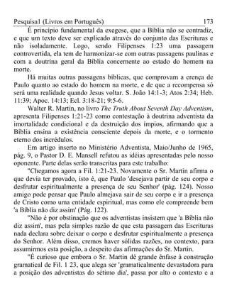 Pesquisa1 (Livros em Português) 173
É princípio fundamental da exegese, que a Bíblia não se contradiz,
e que um texto deve ser explicado através do conjunto das Escrituras e
não isoladamente. Logo, sendo Filipenses 1:23 uma passagem
controvertida, ela tem de harmonizar-se com outras passagens paulinas e
com a doutrina geral da Bíblia concernente ao estado do homem na
morte.
Há muitas outras passagens bíblicas, que comprovam a crença de
Paulo quanto ao estado do homem na morte, e de que a recompensa só
será uma realidade quando Jesus voltar. S. João 14:1-3; Atos 2:34; Heb.
11:39; Apoc. 14:13; Ecl. 3:18-21; 9:5-6.
Walter R. Martin, no livro The Truth About Seventh Day Adventism,
apresenta Filipenses 1:21-23 como contestação à doutrina adventista da
imortalidade condicional e da destruição dos ímpios, afirmando que a
Bíblia ensina a existência consciente depois da morte, e o tormento
eterno dos incrédulos.
Em artigo inserto no Ministério Adventista, Maio/Junho de 1965,
pág. 9, o Pastor D. E. Mansell refutou as idéias apresentadas pelo nosso
oponente. Parte delas serão transcritas para este trabalho:
"Chegamos agora a Fil. 1:21-23. Novamente o Sr. Martin afirma o
que devia ter provado, isto é, que Paulo 'desejava partir de seu corpo e
desfrutar espiritualmente a presença de seu Senhor' (pág. 124). Nosso
amigo pode pensar que Paulo almejava sair de seu corpo e ir a presença
de Cristo como uma entidade espiritual, mas como ele compreende bem
'a Bíblia não diz assim' (Pág. 122).
"Não é por obstinação que os adventistas insistem que 'a Bíblia não
diz assim', mas pela simples razão de que esta passagem das Escrituras
nada declara sobre deixar o corpo e desfrutar espiritualmente a presença
do Senhor. Além disso, cremos haver sólidas razões, no contexto, para
assumirmos esta posição, a despeito das afirmações do Sr. Martin.
"É curioso que embora o Sr. Martin dê grande ênfase à construção
gramatical de Fil. 1 23, que alega ser 'gramaticalmente devastadora para
a posição dos adventistas do sétimo dia', passa por alto o contexto e a
 