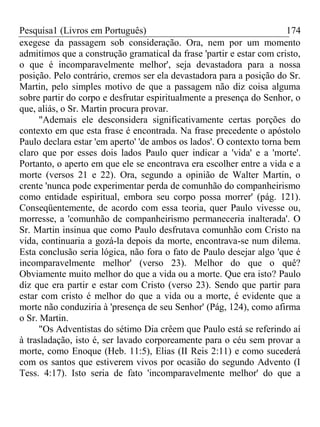 Pesquisa1 (Livros em Português) 174
exegese da passagem sob consideração. Ora, nem por um momento
admitimos que a construção gramatical da frase 'partir e estar com cristo,
o que é incomparavelmente melhor', seja devastadora para a nossa
posição. Pelo contrário, cremos ser ela devastadora para a posição do Sr.
Martin, pelo simples motivo de que a passagem não diz coisa alguma
sobre partir do corpo e desfrutar espiritualmente a presença do Senhor, o
que, aliás, o Sr. Martin procura provar.
"Ademais ele desconsidera significativamente certas porções do
contexto em que esta frase é encontrada. Na frase precedente o apóstolo
Paulo declara estar 'em aperto' 'de ambos os lados'. O contexto torna bem
claro que por esses dois lados Paulo quer indicar a 'vida' e a 'morte'.
Portanto, o aperto em que ele se encontrava era escolher entre a vida e a
morte (versos 21 e 22). Ora, segundo a opinião de Walter Martin, o
crente 'nunca pode experimentar perda de comunhão do companheirismo
como entidade espiritual, embora seu corpo possa morrer' (pág. 121).
Conseqüentemente, de acordo com essa teoria, quer Paulo vivesse ou,
morresse, a 'comunhão de companheirismo permaneceria inalterada'. O
Sr. Martin insinua que como Paulo desfrutava comunhão com Cristo na
vida, continuaria a gozá-la depois da morte, encontrava-se num dilema.
Esta conclusão seria lógica, não fora o fato de Paulo desejar algo 'que é
incomparavelmente melhor' (verso 23). Melhor do que o quê?
Obviamente muito melhor do que a vida ou a morte. Que era isto? Paulo
diz que era partir e estar com Cristo (verso 23). Sendo que partir para
estar com cristo é melhor do que a vida ou a morte, é evidente que a
morte não conduziria à 'presença de seu Senhor' (Pág, 124), como afirma
o Sr. Martin.
"Os Adventistas do sétimo Dia crêem que Paulo está se referindo aí
à trasladação, isto é, ser lavado corporeamente para o céu sem provar a
morte, como Enoque (Heb. 11:5), Elias (II Reis 2:11) e como sucederá
com os santos que estiverem vivos por ocasião do segundo Advento (I
Tess. 4:17). Isto seria de fato 'incomparavelmente melhor' do que a
 