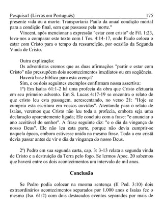 Pesquisa1 (Livros em Português) 175
presente vida ou a morte. Transportaria Paulo da anual condição mortal
para a condição final, sem que passasse pela morte."
Vincent, após mencionar a expressão "estar com cristo" de Fil. 1:23,
leva-nos a comparar este texto com I Tes. 4:14-17, onde Paulo coloca o
estar com Cristo para o tempo da ressurreição, por ocasião da Segunda
Vinda de Cristo.
Outra explicação:
Os adventistas cremos que as duas afirmações "partir e estar com
Cristo" não pressupõem dois acontecimentos imediatos ou em seqüência.
Haverá base bíblica para esta crença?
Sim, e os dois seguintes exemplos confirmam nossa assertiva:
1º) Em Isaías 61:1-2 há uma profecia da obra que Cristo efetuaria
em seu primeiro advento. Em S. Lucas 4:17-19 se encontra o relato de
que cristo leu esta passagem, acrescentando, no verso 21: "Hoje se
cumpriu esta escritura em vossos ouvidos". Atentando para o relato de
Isaías, veremos que Cristo não leu toda a profecia, embora seja uma
declaração aparentemente ligada; Ele concluiu com a frase: "e anunciar o
ano aceitável do senhor". A frase seguinte diz: "e o dia da vingança de
nosso Deus". Ele não leu esta parte, porque não devia cumprir-se
naquela época, embora estivesse unida na mesma frase. Toda a era cristã
devia passar antes de vir o dia da vingança do nosso Deus.
2ª) Pedro em sua segunda carta, cap. 3: 3-13 relata a segunda vinda
de Cristo e a destruição da Terra pelo fogo. Se lermos Apoc. 20 sabemos
que haverá entre os dois acontecimentos um intervalo de mil anos.
Conclusão
Se Pedro podia colocar na mesma sentença (II Ped. 3:10) dois
extraordinários acontecimentos separados por 1.000 anos e Isaías fez o
mesmo (Isa. 61:2) com dois destacados eventos separados por mais de
 