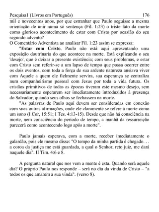 Pesquisa1 (Livros em Português) 176
mil e novecentos anos, por que estranhar que Paulo seguisse a mesma
orientação de unir numa só sentença (Fil. 1:23) o triste fato da morte
como glorioso acontecimento de estar com Cristo por ocasião do seu
segundo advento?
O Comentário Adventista ao analisar Fil. 1:23 assim se expressa:
"Estar com Cristo. Paulo não está aqui apresentando uma
exposição doutrinaria do que acontece na morte. Está explicando o seu
'desejo', que é deixar a presente existência; com seus problemas, e estar
com Cristo sem referir-se a um lapso de tempo que possa ocorrer entre
os dois eventos, com toda a força de sua ardente natureza ansiava viver
com Aquele a quem ele fielmente servira, sua esperança se centraliza
num companheirismo pessoal com Jesus por toda a vida futura. Os
cristãos primitivos de todas as épocas tiveram este mesmo desejo, sem
necessariamente esperarem ser imediatamente introduzidos à presença
do Salvador, quando seus olhos se fechassem na morte.
"As palavras de Paulo aqui devem ser consideradas em conexão
com suas outras afirmações, onde ele claramente se refere à morte como
um sono (I Cor, 15:51; I Tes. 4:13-15). Desde que não há consciência na
morte, nem consciência do período de tempo, a manhã da ressurreição
parecerá como acontecendo logo após a morte".
Paulo jamais esperava, com a morte, receber imediatamente o
galardão, pois ele mesmo disse: "O tempo da minha partida é chegado. . .
a coroa da justiça me está guardada, a qual o Senhor, reto juiz, me dará
naquele dia". II Tim. 4:6 e 8.
A pergunta natural que nos vem a mente é esta. Quando será aquele
dia? O próprio Paulo nos responde – será no dia da vinda de Cristo – "a
todos os que amarem a sua vinda". (verso 8).
 