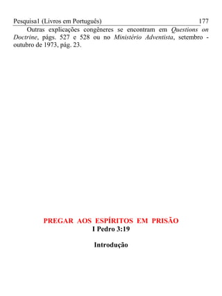 Pesquisa1 (Livros em Português) 177
Outras explicações congêneres se encontram em Questions on
Doctrine, págs. 527 e 528 ou no Ministério Adventista, setembro -
outubro de 1973, pág. 23.
PREGAR AOS ESPÍRITOS EM PRISÃO
I Pedro 3:19
Introdução
 