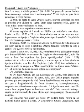 Pesquisa1 (Livros em Português) 179
isto é, a mim, a minha pessoa." Gál. 6:18. "A graça de nosso Senhor
Jesus cristo seja irmãos, com o vosso espírito." Vosso espírito, quer dizer
convosco, a vossa pessoa.
A primeira parte do verso 20 de I Pedro 3 parece identificá-los com
as pessoas que viviam na Terra. Eram seres humanos reais, como as
"oito almas" que se salvaram na arca.
2ª) Eram estes espíritos vivos ou mortos?
O termo espírito só é usado na Bíblia com referência aos vivos.
Paulo em Heb. 12:22 e 23 dá as boas vindas aos novos membros que
ingressaram na igreja – "espíritos dos justos aperfeiçoados". O apóstolo
faz referências a pessoas viventes.
Em Núm. 27:15-16, relata que Moisés, no término da vida, roga que
um líder, dentre os vivos o substitua. O texto fala dos "espíritos de toda a
carne", isto é, seres vivos e não mortos.
Adam Clarke, vol. VI, pág. 862, comentando esta passagem conclui
pela impossibilidade de se tratar de "espíritos desencarnados", pois diz
que a frase "os espíritos dos juros aperfeiçoados" (Heb. 12:23)
certamente se refere a homens justos, e homens que se acham ainda na
igreja militante; e o Pai dos Espíritos (Heb. 12:9) tem referência a
homens ainda no corpo; e o "Deus dos Espíritos de toda a carne" (Núm.
27:161 significa homens, não em estado desencarnado".
3ª) Quem lhes pregou?
O Dr. João Pearson, em sua Exposição do Credo, obra clássica da
Igreja Anglicana, observa: "É certo, pois, que Cristo pregou àquelas
pessoas que nos tempos de Noé foram desobedientes, em todo o tempo
em que a longanimidade de Deus esperava e, conseqüentemente,
enquanto era oferecido o arrependimento. E é igualmente certo que Ele
nunca lhes pregou depois de haverem morrido". Este eminente teólogo,
crente na imortalidade da alma, afirma que esta passagem não ensina tal
doutrina.
As palavras "no qual" do verso 19 podem tanto referir-se ao
Espírito Santo como a Cristo. O Comentário Bíblico Adventista, bem
 
