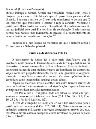 Pesquisa1 (Livros em Português) 18
atitude inimiga o homem perdeu sua verdadeira relação com Deus e
dirige-se para a morte. Não há nada que ele possa fazer para sair desta
situação. Somente a justiça de Cristo pode transformá-lo porque esta 'é
um princípio que transforma o caráter e rege a conduta'. Mediante a
justificação Deus perdoa ao homem. O perdão de Deus não é meramente
um ato judicial pelo qual Ele nos livra da condenação. É não somente
perdão pelo pecado, mas livramento do pecado. É o trasbordamento de
amor redentor que transforma o coração."13
Processa-se a justificação no momento em que o homem aceita a
Cristo como seu Salvador pessoa1.
Paulo e a Justificação Pela Fé
O nascimento de Cristo foi o fato mais significativo que já
aconteceu neste mundo. O Criador dos céus e da Terra, que habita na luz
inacessível, torna-se um membro da família humana. Este ser ilimitado e
onipotente nasceu de uma mulher, cresceu em humildade lar campesino,
viajou como um pregador itinerante, morreu em ignomínia e vergonha,
ressurgiu da sepultura e ascendeu ao céu. Os doze apóstolos foram
escolhidos como testemunhas oculares destas coisas.
Depois da ascensão, Cristo escolheu um outro homem através de
quem o Espírito Santo mostraria a real significação daqueles históricos
eventos que os doze apóstolos testemunharam.
É em Paulo que o Evangelho, dado aos filhos de Israel em tipos,
sombras e promessas é totalmente revelado (Col. 1:26; Efés. 3:5; Rom.
16: 25-26; 1 Pe. 1:10-12; Heb. 1:2).
O tema do evangelho de Paulo era Cristo e Ele crucificado para a
justificação de pecadores (I Cor. 2:2; Gál. 1:4). Naturalmente os outros
apóstolos também enfatizaram a salvação de pecadores através de Jesus,
mas Paulo mostra como o evangelho é uma revelação da justiça de Deus
( Rom. 1:16-17).
 