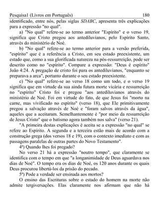 Pesquisa1 (Livros em Português) 180
identificado, entre nós, pelas siglas SDABC, apresenta três explicações
para a expressão "no qual".
a) "No qual" refere-se ao termo anterior "Espírito" e o verso 19,
significa que Cristo pregou aos antediluvianos, pelo Espírito Santo,
através do ministério de Noé.
b) "No qual" refere-se ao termo anterior para a versão preferida,
"espírito" que é a referência a Cristo, em seu estado preexistente, um
estado que, como a sua glorificada natureza na pós-ressurreição, pode ser
descrito como no "espírito". Compare a expressão: "Deus é espírito"
João 4:24. A pregação de cristo foi para os antediluvianos, "enquanto se
preparava a arca", portanto durante o seu estado preexistente.
c) "No qual" refere-se ao verso 18 como um todo, e o verso 19
significa que em virtude da sua ainda futura morte vicária e ressurreição
no "espírito" Cristo foi e pregou "aos antediluvianos através do
ministério de Noé. Foi em virtude do fato, de que Jesus foi "morto na
carne, mas vivificado no espírito" (verso 18), que Ele primitivamente
pregou a salvação através de Noé e "foram salvos através da água",
aqueles que a aceitaram. Semelhantemente é "por meio da ressurreição
de Jesus Cristo" que o batismo agora também nos salva" (verso 21).
"A primeira destas explicações é aceita se a expressão "no qual" se
refere ao Espírito. A segunda e a terceira estão mais de acordo com a
construção grega (dos versos 18 e 19), com o contexto imediato e com as
passagens paralelas de outras partes do Novo Testamento".
4ª) Quando lhes foi pregado?
No verso 21 há a expressão "noutro tempo", que claramente se
identifica com o tempo em que "a longanimidade de Deus aguardava nos
dias de Noé". O tempo era os dias de Noé, os 120 anos durante os quais
Deus procurou libertá-los da prisão do pecado.
5ª) Pode a verdade ser ensinada aos mortos?
O ensino das Escrituras sobre o estado do homem na morte não
admite tergiversações. Elas claramente nos afirmam que não há
 