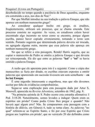 Pesquisa1 (Livros em Português) 182
desobedecido no tempo quando a paciência de Deus aguardou, enquanto
era construída a arca, nos dias de Noé."
Por que Moffatt introduz na sua tradução a palavra Enoque, que não
aparece em nenhum manuscrito grego?
Ao considerar qualquer trecho em grego, os eruditos,
freqüentemente, utilizam um processo, que se chama emenda. Este
processo consiste no seguinte: Às vezes, os estudiosos crêem haver
encontrado algo incorreto no texto como se encontra, porque algum
escriba, parece haver copiado erroneamente, tornando o texto sem
sentido. Portanto sugerem que determinada palavra deveria ser trocada,
ou agregada alguma outra, mesmo que essa palavra não apareça em
nenhum manuscrito grego.
No que se refere a esta passagem, Rendel Harris sugeriu, que ao
copiar o manuscrito de Pedro se omitiu a palavra Enoque e que deveria
ser reincorporada. Ele diz que entre as palavras "kai" e "toi" se havia
omitido a palavra Enoque.
A razão que ele apresenta para isto é a seguinte: Como a cópia dos
manuscritos se fazia por ditado, os escribas estavam expostos a omitir
palavras que aparecendo em sucessão tivessem um som semelhante – en
ho kai Enoque.
É uma sugestão interessante e engenhosa, mas que não devemos
aceitar por falta de evidências comprobatórias.
Segue-se uma explicação para esta passagem dada por Artur S.
Maxwell, aparecida na Revista Adventista, setembro de 1962, pág. 8:
"Na primeira epístola de S. Pedro ocorre esta estranha afirmativa: I
Ped. 3:18-20. Naturalmente, somos levados a indagar: Quem eram os
espíritos em prisão? Como podia Cristo lhes pregar e quando? Não
haverá aqui algum erro? Não. Se compararmos esta passagem com a
história do dilúvio, em Gênesis 6, tudo se torna claro. As palavras "no
qual" referem-se ao Espírito Santo, e foi por esse Espírito que Cristo
pregou aos 'espíritos em prisão', que no versículo 20 são definidos como
 