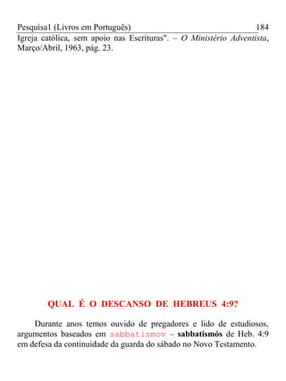 Pesquisa1 (Livros em Português) 184
Igreja católica, sem apoio nas Escrituras". – O Ministério Adventista,
Março/Abril, 1963, pág. 23.
QUAL É O DESCANSO DE HEBREUS 4:9?
Durante anos temos ouvido de pregadores e lido de estudiosos,
argumentos baseados em sabbatismov – sabbatismós de Heb. 4:9
em defesa da continuidade da guarda do sábado no Novo Testamento.
 