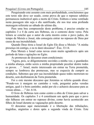 Pesquisa1 (Livros em Português) 185
Pesquisando este assunto com mais profundidade, concluiremos que
este texto não deve ser usado, como prova de que o repouso sabático
permaneceu inalterável após a morte de Cristo. Embora o tema ventilado
nesta passagem não seja o dia santificado, ele nos traz uma profunda
mensagem referente ao sábado do sétimo dia.
Para uma boa compreensão deste problema, é preciso estudar os
capítulos 3 e 4 da carta aos Hebreus, ou o contexto deste verso. Pela
leitura se conclui que o autor da carta mostra como o povo judeu, do
tempo de Moisés e Josué, não conseguiu entrar no repouso de Deus por
causa da sua incredulidade.
Quando Deus tirou a Israel do Egito Ele disse a Moisés: "A minha
presença irá contigo, e eu te darei descanso". Êxo. 33:14.
Para Moisés e Israel estas novas eram muito agradáveis após um
período de lutas e agitações no Egito.
As promessas de descanso eram condicionais:
"Agora, pois, se diligentemente ouvirdes a minha voz, e guardardes
a minha aliança, então sereis a minha propriedade peculiar dentre todos
os povos. . .". Israel, muito interessado em entrar na Terra prometida,
sempre se lembrava das promessas, mas se esquecia de cumprir as
condições. Sabemos que por sua incredulidade quase todos morreram no
deserto, sem desfrutarem da Terra prometida.
Foi a este mesmo descanso que Jeremias se referiu quando disse:
"Ponde-vos à margem no caminho e vede, perguntai pelas veredas
antigas, qual é o bom caminho; andai por ele e achareis descanso para as
vossas almas.. . ." Jer. 6:16.
O livro de Hebreus tem como centro a obra de Cristo para salvar a
humanidade. Os capítulos 3 e 4 constituem um apelo para que o povo
não falhasse em entrar no repouso divino, como havia acontecido aos
filhos de Israel durante as vagueações pelo deserto.
O descanso aqui mencionado é a libertação das tribulações,
tragédias, angústias e dores após a segunda vinda de Cristo. Este
 