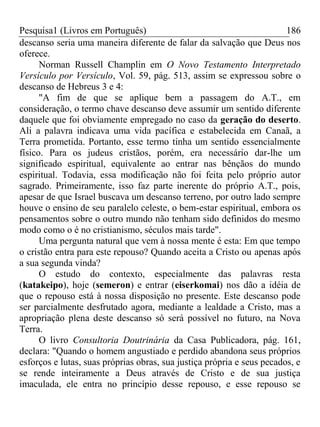 Pesquisa1 (Livros em Português) 186
descanso seria uma maneira diferente de falar da salvação que Deus nos
oferece.
Norman Russell Champlin em O Novo Testamento Interpretado
Versículo por Versículo, Vol. 59, pág. 513, assim se expressou sobre o
descanso de Hebreus 3 e 4:
"A fim de que se aplique bem a passagem do A.T., em
consideração, o termo chave descanso deve assumir um sentido diferente
daquele que foi obviamente empregado no caso da geração do deserto.
Ali a palavra indicava uma vida pacífica e estabelecida em Canaã, a
Terra prometida. Portanto, esse termo tinha um sentido essencialmente
físico. Para os judeus cristãos, porém, era necessário dar-lhe um
significado espiritual, equivalente ao entrar nas bênçãos do mundo
espiritual. Todavia, essa modificação não foi feita pelo próprio autor
sagrado. Primeiramente, isso faz parte inerente do próprio A.T., pois,
apesar de que Israel buscava um descanso terreno, por outro lado sempre
houve o ensino de seu paralelo celeste, o bem-estar espiritual, embora os
pensamentos sobre o outro mundo não tenham sido definidos do mesmo
modo como o é no cristianismo, séculos mais tarde".
Uma pergunta natural que vem à nossa mente é esta: Em que tempo
o cristão entra para este repouso? Quando aceita a Cristo ou apenas após
a sua segunda vinda?
O estudo do contexto, especialmente das palavras resta
(katakeipo), hoje (semeron) e entrar (eiserkomai) nos dão a idéia de
que o repouso está à nossa disposição no presente. Este descanso pode
ser parcialmente desfrutado agora, mediante a lealdade a Cristo, mas a
apropriação plena deste descanso só será possível no futuro, na Nova
Terra.
O livro Consultoria Doutrinária da Casa Publicadora, pág. 161,
declara: "Quando o homem angustiado e perdido abandona seus próprios
esforços e lutas, suas próprias obras, sua justiça própria e seus pecados, e
se rende inteiramente a Deus através de Cristo e de sua justiça
imaculada, ele entra no princípio desse repouso, e esse repouso se
 
