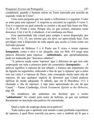 Pesquisa1 (Livros em Português) 187
completará, quando o homem entrar na Terra renovada por ocasião da
segunda vinda de Cristo".
Uma outra pergunta que nos ajuda a reflexionar é a seguinte: Como
se entra para este repouso? A resposta se encontra no capítulo 4 verso 3.
Este é o repouso no qual entrarão os crentes e do qual fala Jesus em Mat.
11:28 e 29. Vinde a mim. Porque nós, os que cremos, entramos neste
descanso. Crer é ter fé, é obedecer, é ter confiança em Deus.
Esta oportunidade não estará para sempre à nossa disposição, por
isso Heb. 3:13, 15, nos mostra que ela deve ser aproveitada hoje. Este
privilégio está à disposição de todo aquele que aceita a Cristo como seu
Salvador pessoal.
Através de Hebreus 3 e 4 Paulo usa 9 vezes o termo repouso
katapausis, como o alvo a ser atingido, mas em Heb. 4:9 surge uma
palavra diferente para repouso – sabbatismós, que apropriadamente
pode ser traduzida por "descanso sabático".
"A palavra usada como 'repouso' aqui é diferente da que tem sido
empregada em toda a primeira parte do comentário (katapausis) . . . A
palavra significa 'o repouso de um sábado', e fornece um importante elo
de ligação no argumento, indicando o fato de que 'o repouso' que o autor
tem em vista é o repouso de Deus, uma concepção muito mais alta de
repouso, do que qualquer espécie de descanso que Canaã pudesse
tipificar de modo adequado. O sábado, que em II Macabeus 15:1 é
chamado o 'dia de repouso', é tipo mais aproximado do céu do que
Canaã." – Farrar, Cambudge, Greek Testament, Epistle to the Hebrews,
pág. 88.
Os estudiosos são unânimes em declarar que o termo
"sabbatismós" foi criado pelo autor de hebreus, já que em nenhum
documento ou inscrição esta palavra foi encontrada.
Qual a razão do emprego desta nova palavra?
Tudo indica que o apóstolo está unindo a mais profunda experiência
de repouso, à qual Deus convida seu povo, com o símbolo da fé que o
 
