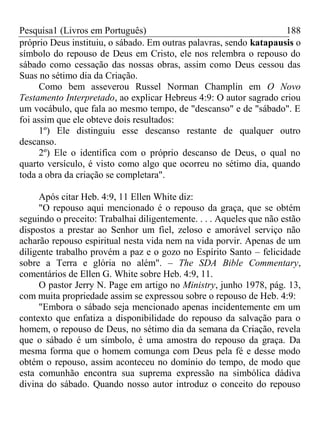 Pesquisa1 (Livros em Português) 188
próprio Deus instituiu, o sábado. Em outras palavras, sendo katapausis o
símbolo do repouso de Deus em Cristo, ele nos relembra o repouso do
sábado como cessação das nossas obras, assim como Deus cessou das
Suas no sétimo dia da Criação.
Como bem asseverou Russel Norman Champlin em O Novo
Testamento Interpretado, ao explicar Hebreus 4:9: O autor sagrado criou
um vocábulo, que fala ao mesmo tempo, de "descanso" e de "sábado". E
foi assim que ele obteve dois resultados:
1º) Ele distinguiu esse descanso restante de qualquer outro
descanso.
2º) Ele o identifica com o próprio descanso de Deus, o qual no
quarto versículo, é visto como algo que ocorreu no sétimo dia, quando
toda a obra da criação se completara".
Após citar Heb. 4:9, 11 Ellen White diz:
"O repouso aqui mencionado é o repouso da graça, que se obtém
seguindo o preceito: Trabalhai diligentemente. . . . Aqueles que não estão
dispostos a prestar ao Senhor um fiel, zeloso e amorável serviço não
acharão repouso espiritual nesta vida nem na vida porvir. Apenas de um
diligente trabalho provém a paz e o gozo no Espírito Santo – felicidade
sobre a Terra e glória no além". – The SDA Bible Commentary,
comentários de Ellen G. White sobre Heb. 4:9, 11.
O pastor Jerry N. Page em artigo no Ministry, junho 1978, pág. 13,
com muita propriedade assim se expressou sobre o repouso de Heb. 4:9:
"Embora o sábado seja mencionado apenas incidentemente em um
contexto que enfatiza a disponibilidade do repouso da salvação para o
homem, o repouso de Deus, no sétimo dia da semana da Criação, revela
que o sábado é um símbolo, é uma amostra do repouso da graça. Da
mesma forma que o homem comunga com Deus pela fé e desse modo
obtém o repouso, assim aconteceu no domínio do tempo, de modo que
esta comunhão encontra sua suprema expressão na simbólica dádiva
divina do sábado. Quando nosso autor introduz o conceito do repouso
 