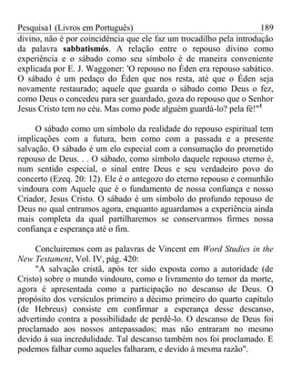 Pesquisa1 (Livros em Português) 189
divino, não é por coincidência que ele faz um trocadilho pela introdução
da palavra sabbatismós. A relação entre o repouso divino como
experiência e o sábado como seu símbolo é de maneira conveniente
explicada por E. J. Waggoner: 'O repouso no Éden era repouso sabático.
O sábado é um pedaço do Éden que nos resta, até que o Éden seja
novamente restaurado; aquele que guarda o sábado como Deus o fez,
como Deus o concedeu para ser guardado, goza do repouso que o Senhor
Jesus Cristo tem no céu. Mas como pode alguém guardá-lo? pela fé!"1
O sábado como um símbolo da realidade do repouso espiritual tem
implicações com a futura, bem como com a passada e a presente
salvação. O sábado é um elo especial com a consumação do prometido
repouso de Deus. . . O sábado, como símbolo daquele repouso eterno é,
num sentido especial, o sinal entre Deus e seu verdadeiro povo do
concerto (Ezeq. 20: 12). Ele é o antegozo do eterno repouso e comunhão
vindoura com Aquele que é o fundamento de nossa confiança e nosso
Criador, Jesus Cristo. O sábado é um símbolo do profundo repouso de
Deus no qual entramos agora, enquanto aguardamos a experiência ainda
mais completa da qual partilharemos se conservarmos firmes nossa
confiança e esperança até o fim.
Concluiremos com as palavras de Vincent em Word Studies in the
New Testament, Vol. IV, pág. 420:
"A salvação cristã, após ter sido exposta como a autoridade (de
Cristo) sobre o mundo vindouro, como o livramento do temor da morte,
agora é apresentada como a participação no descanso de Deus. O
propósito dos versículos primeiro a décimo primeiro do quarto capítulo
(de Hebreus) consiste em confirmar a esperança desse descanso,
advertindo contra a possibilidade de perdê-lo. O descanso de Deus foi
proclamado aos nossos antepassados; mas não entraram no mesmo
devido à sua incredulidade. Tal descanso também nos foi proclamado. E
podemos falhar como aqueles falharam, e devido á mesma razão".
 