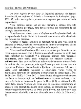 Pesquisa1 (Livros em Português) 190
Do livro Reposo Divino para la Inquietud Humana, de Samuel
Bacchiocchi, no capítulo "O Sábado – Mensagem de Redenção", págs.
127-132, retirei os seguintes pensamentos esparsos por serem os mais
expressivos:
Neste capítulo vamos ver de que maneira o sábado tem sido
utilizado na Bíblia por Deus, para dar a seu povo um vislumbre de sua
salvação presente e futura.
"Anteriormente vimos, como a bênção e santificação do sábado são
a expressão do desejo divino de transmitir aos homens vida abundante
por meio de sua presença.
"Quando o pecado arruinou as perspectivas de uma vida feliz na
presença de Deus, o sábado se converteu no símbolo do empenho divino
para restabelecer essas relações rompidas após a queda.
"Havendo identificado em Heb. 4:4 a promessa que Deus fez de um
repouso para seu povo com o descanso do sábado, o autor se sente livre
para substituir no versículo 9 a expressão comum para 'descanso'
katapausis, pelo termo mais específico de 'repouso sabático' –
sabbatismós. Que este vocábulo se refere explicitamente à observância
do sétimo dia, está provado pelo significado que este termo tem nos
escritos de Plutarco, Justino Mártir e Epifânio, entre outros. Ademais, o
verbo afim sabbatizo 'repousar' é empregado várias vezes na
Septuaginta referindo-se claramente à observância do sábado (conf. Êxo.
16:30; Lev. 23:32; II Crôn. 36:21). Estes fatores advogam decisivamente
em favor da interpretação de 'sabbatismós – repouso sabático', como
uma referência ao descanso do povo de Deus (4:7) no sétimo dia. De
outro lado, aquele 'repouso de Deus' que os israelitas encontraram ao
chegar à terra prometida atualiza-se no sábado, 'de maneira que resta um
repouso sagrado para o povo de Deus' (4:9). Porém, por outro lado, esse
descanso tem adquirido uma nova dimensão com a vinda de Cristo (4:3,
7).
 