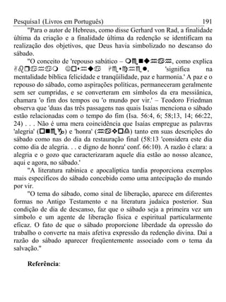 Pesquisa1 (Livros em Português) 191
"Para o autor de Hebreus, como disse Gerhard von Rad, a finalidade
última da criação e a finalidade última da redenção se identificam na
realização dos objetivos, que Deus havia simbolizado no descanso do
sábado.
"O conceito de 'repouso sabático – , como explica
, 'significa na
mentalidade bíblica felicidade e tranqüilidade, paz e harmonia.' A paz e o
repouso do sábado, como aspirações políticas, permaneceram geralmente
sem ser cumpridas, e se converteram em símbolos da era messiânica,
chamara 'o fim dos tempos ou 'o mundo por vir.' – Teodoro Friedman
observa que 'duas das três passagens nas quais Isaías menciona o sábado
estão relacionadas com o tempo do fim (Isa. 56:4, 6; 58;13, 14; 66:22,
24) . . . Não é uma mera coincidência que Isaías empregue as palavras
'alegria' () e 'honra' () tanto em suas descrições do
sábado como nas do dia da restauração final (58:13 'considera este dia
como dia de alegria. . . e digno de honra' conf. 66:10). A razão é clara: a
alegria e o gozo que caracterizaram aquele dia estão ao nosso alcance,
aqui e agora, no sábado.'
"A literatura rabínica e apocalíptica tardia proporciona exemplos
mais específicos do sábado concebido como uma antecipação do mundo
por vir.
"O tema do sábado, como sinal de liberação, aparece em diferentes
formas no Antigo Testamento e na literatura judaica posterior. Sua
condição de dia de descanso, faz que o sábado seja a primeira vez um
símbolo e um agente de liberação física e espiritual particularmente
eficaz. O fato de que o sábado proporcione liberdade da opressão do
trabalho o converte na mais afetiva expressão da redenção divina. Daí a
razão do sábado aparecer freqüentemente associado com o tema da
salvação."
Referência:
 