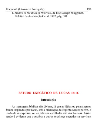 Pesquisa1 (Livros em Português) 192
1. Studies in the Book of Hebrews, de Ellet Joseph Waggoner,
Boletim da Associação Geral, 1897, pág. 301.
ESTUDO EXEGÉTICO DE LUCAS 16:16
Introdução
As mensagens bíblicas são divinas, já que as idéias ou pensamentos
foram inspirados por Deus, sob a orientação do Espirito Santo; porém, o
modo de se expressar ou as palavras escolhidas são dos homens. Assim
sendo é evidente que o profeta e outros escritores sagrados se serviram
 