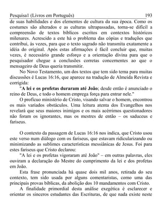 Pesquisa1 (Livros em Português) 193
de suas habilidades e dos elementos de cultura da sua época. Como os
costumes são alterados e as culturas ultrapassadas, torna-se difícil a
compreensão de textos bíblicos escritos em contextos históricos
milenares. Acrescido a este há o problema das cópias e traduções que
contribui, às vezes, para que o texto sagrado não transmita exatamente a
idéia do original. Após estas afirmações é fácil concluir que, muitas
vezes, é necessário grande esforço e a orientação divina para que o
pesquisador chegue a conclusões corretas concernentes ao que o
mensageiro de Deus queria transmitir.
No Novo Testamento, um dos textos que tem sido tema para muitas
discussões é Lucas 16:16, que aparece na tradução de Almeida Revista e
corrigida:
"A lei e os profetas duraram até João; desde então é anunciado o
reino de Deus, e todo o homem emprega força para entrar nele."
O profícuo ministério de Cristo, visando salvar o homem, encontrou
os mais variados obstáculos. Uma leitura atenta dos Evangelhos nos
revelará que seus maiores inimigos e os mais acérrimos questionadores
não foram os ignorantes, mas os mestres de então – os saduceus e
fariseus.
O contexto da passagem de Lucas 16:16 nos indica, que Cristo usou
este verso num diálogo com os fariseus, que estavam ridicularizando ou
minimizando as sublimes características messiânicas de Jesus. Foi para
estes fariseus que Cristo declarou:
"A lei e os profetas vigoraram até João" – em outras palavras, eles
ouviram a declaração do Mestre do cumprimento da lei e dos profetas
em João.
Esta frase pronunciada há quase dois mil anos, retirada do seu
contexto, tem sido usada por alguns comentaristas, como uma das
principais provas bíblicas, da abolição dos 10 mandamentos com Cristo.
A finalidade primordial desta análise exegética é esclarecer e
orientar os sinceros estudantes das Escrituras, de que nada existe neste
 