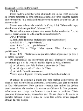 Pesquisa1 (Livros em Português) 195
1ª) A Lei
Como poderia o Senhor estar afirmando em Lucas 16:16 que a lei
se tornara perempta ou fora suprimida quando no verso seguinte declara
alto e bom som: "E é mais fácil passar o céu e a terra, do que cair um til
sequer da lei".
Mateus nos informa da lealdade de Cristo à lei: "Não cuideis que
vim destruir a lei e os profetas". Mateus 5:17.
Na sua palestra com o jovem rico, nosso Senhor o advertiu: ". . . se
queres, porém, entrar na vida, guarda os mandamentos".
2ª) Os Profetas
A Bíblia fala de muitos profetas nos tempos apostólicos.
Atos2:17-18 – "... e profetizarão".
Atos 19: 6 – ". . . e . . . profetizavam".
Atos 21:7-9 – "Filipe tinha quatro filhas donzelas, que
profetizavam".
l Cor. 14:29 – "Tratando-se de profetas, falem apenas dois ou três, e
os outros julguem".
Os antinomistas são incoerentes em suas afirmações, porque ao
declararem que a lei de Deus foi abolida depois de João, afirmam:
a) A Lei parou com João Batista, o precursor de Cristo.
b) A Lei vigorou até a 1ª vinda de Cristo.
c) A Lei de Deus findou na cruz.
Vemos aqui o ilogismo cronológico de três abolições da Lei.
O estudo do contexto é muito útil para melhor compreensão do
assunto, pois este nos indica que nem Mateus nem Lucas está discutindo
os Dez Mandamentos. Pelo contexto sabemos que muitos dos judeus
eram descrentes da missão e do caráter de Cristo e do Seu precursor.
Afirmavam sua crença em Moisés e em todos os profetas. Cristo
procurou insistentemente provar-lhes que Ele era Aquele de quem os
profetas falavam e que o reino de Deus lhes estava sendo pregado
através de João Batista.
 
