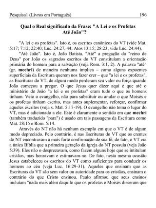Pesquisa1 (Livros em Português) 196
Qual o Real significado da Frase: "A Lei e os Profetas
Até João"?
"A lei e os profetas". Isto é, os escritos canônicos do VT (vide Mat.
5:17; 7:12; 22:40; Luc. 24:27, 44; Atos 13:15; 28:23; vide Luc. 24:44).
"Até João". Isto é, João Batista. "Até" a pregação do "reino de
Deus" por João os sagrados escritos do VT constituíam a orientação
primária do homem para a salvação (veja Rom. 3:1, 2). A palavra "até"
(gr. mechri) de maneira nenhuma implica – como alguns expoentes
superficiais da Escritura querem nos fazer crer – que "a lei e os profetas",
as Escrituras do VT, de algum modo perderam seu valor ou força quando
João começou a pregar. O que Jesus quer dizer aqui é que até o
ministério de João "a lei e os profetas" eram tudo o que os homens
tinham. Veio o evangelho, não para substituir ou anular o que Moisés e
os profetas tinham escrito, mas antes suplementar, reforçar, confirmar
aqueles escritos (veja s. Mat. 5:17-19). O evangelho não toma o lugar do
VT, mas é adicionado a ele. Este é claramente o sentido em que mechri
(também traduzido "para") é usado em tais passagens da Escritura como
Mat. 28:15 e Rom. 5:14.
Através do NT não há nenhum exemplo em que o VT é de algum
modo depreciado. Pelo contrário, é nas Escrituras do VT que os crentes
do NT encontravam a mais forte confirmação de sua fé; de fato, o VT era
a única Bíblia que a primeira geração da igreja do NT possuía (veja João
5:39). Eles não o desprezavam, como fazem alguns hoje que se intitulam
cristãos, mas honravam e estimavam-no. De fato, nesta mesma ocasião
Jesus estabeleceu os escritos do VT como suficientes para conduzir os
homens ao céu (veja Luc. 16:29-31). Aqueles que ensinam que as
Escrituras do VT são sem valor ou autoridade para os cristãos, ensinam o
contrário do que Cristo ensinou. Paulo afirmou que seus ensinos
incluíam "nada mais além daquilo que os profetas e Moisés disseram que
 