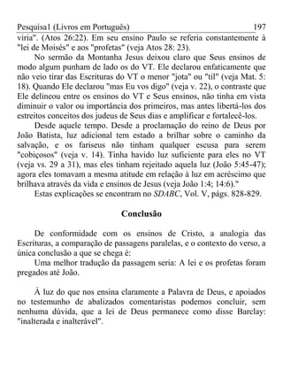 Pesquisa1 (Livros em Português) 197
viria". (Atos 26:22). Em seu ensino Paulo se referia constantemente à
"lei de Moisés" e aos "profetas" (veja Atos 28: 23).
No sermão da Montanha Jesus deixou claro que Seus ensinos de
modo algum punham de lado os do VT. Ele declarou enfaticamente que
não veio tirar das Escrituras do VT o menor "jota" ou "til" (veja Mat. 5:
18). Quando Ele declarou "mas Eu vos digo" (veja v. 22), o contraste que
Ele delineou entre os ensinos do VT e Seus ensinos, não tinha em vista
diminuir o valor ou importância dos primeiros, mas antes libertá-los dos
estreitos conceitos dos judeus de Seus dias e amplificar e fortalecê-los.
Desde aquele tempo. Desde a proclamação do reino de Deus por
João Batista, luz adicional tem estado a brilhar sobre o caminho da
salvação, e os fariseus não tinham qualquer escusa para serem
"cobiçosos" (veja v. 14). Tinha havido luz suficiente para eles no VT
(veja vs. 29 a 31), mas eles tinham rejeitado aquela luz (João 5:45-47);
agora eles tomavam a mesma atitude em relação à luz em acréscimo que
brilhava através da vida e ensinos de Jesus (veja João 1:4; 14:6)."
Estas explicações se encontram no SDABC, Vol. V, págs. 828-829.
Conclusão
De conformidade com os ensinos de Cristo, a analogia das
Escrituras, a comparação de passagens paralelas, e o contexto do verso, a
única conclusão a que se chega é:
Uma melhor tradução da passagem seria: A lei e os profetas foram
pregados até João.
À luz do que nos ensina claramente a Palavra de Deus, e apoiados
no testemunho de abalizados comentaristas podemos concluir, sem
nenhuma dúvida, que a lei de Deus permanece como disse Barclay:
"inalterada e inalterável".
 