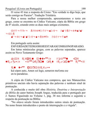 Pesquisa1 (Livros em Português) 199
O verso 43 traz a resposta de Cristo: "Em verdade te digo hoje, que
serás comigo no Paraíso". Tradução Trinitária.
Para a nossa melhor compreensão, apresentaremos o texto em
grego, como se encontra no Códice Vaticano, cópia da Bíblia em grego
do 4º século, estando entre as duas mais antigas existentes.




Em português seria assim:
EMVERDADETEDlGOHOJEESTARASCOMIGONOPARAISO.
Em letras minúsculas gregas, com as palavras separadas, aparece
assim no Novo Testamento Grego:




kai eipen auto, Amen soi lego, semeron met'emu ese
en to paradeiso.
A cópia do Códice Vaticano nos comprova, que nos Manuscritos
primitivos unciais não havia separação das palavras e nenhum sinal de
pontuação.
A conhecida e muito útil obra História, Doutrina e Interpretação
da Bíblia do autor batista Joseph Angus, traduzida para o português por
J. Santos Figueiredo no Volume 1, pág. 38 nos informa o seguinte a
respeito da pontuação na Bíblia:
"No oitavo século foram introduzidos outros sinais de pontuação.
No nono foram introduzidos o ponto de interrogação e a vírgula".
 