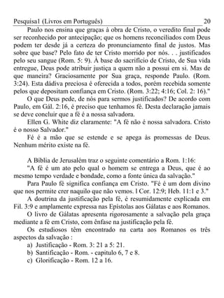 Pesquisa1 (Livros em Português) 20
Paulo nos ensina que graças à obra de Cristo, o veredito final pode
ser reconhecido por antecipação; que os homens reconciliados com Deus
podem ter desde já a certeza do pronunciamento final de justos. Mas
sobre que base? Pelo fato de ter Cristo morrido por nós. . . justificados
pelo seu sangue (Rom. 5: 9). À base do sacrifício de Cristo, de Sua vida
entregue, Deus pode atribuir justiça a quem não a possui em si. Mas de
que maneira? Graciosamente por Sua graça, responde Paulo. (Rom.
3:24). Esta dádiva preciosa é oferecida a todos, porém recebida somente
pelos que depositam confiança em Cristo. (Rom. 3:22; 4:16; Col. 2: 16)."
O que Deus pede, de nós para sermos justificados? De acordo com
Paulo, em Gál. 2:16, é preciso que tenhamos fé. Desta declaração jamais
se deve concluir que a fé é a nossa salvadora.
Ellen G. White diz claramente: "A fé não é nossa salvadora. Cristo
é o nosso Salvador."
Fé é a mão que se estende e se apega às promessas de Deus.
Nenhum mérito existe na fé.
A Bíblia de Jerusalém traz o seguinte comentário a Rom. 1:16:
"A fé é um ato pelo qual o homem se entrega a Deus, que é ao
mesmo tempo verdade e bondade, como a fonte única da salvação."
Para Paulo fé significa confiança em Cristo. "Fé é um dom divino
que nos permite crer naquilo que não vemos. l Cor. 12:9; Heb. 11:1 e 3."
A doutrina da justificação pela fé, é resumidamente explicada em
Fil. 3:9 e amplamente expressa nas Epístolas aos Gálatas e aos Romanos.
O livro de Gálatas apresenta rigorosamente a salvação pela graça
mediante a fé em Cristo, com ênfase na justificação pela fé.
Os estudiosos têm encontrado na carta aos Romanos os três
aspectos da salvação :
a) Justificação - Rom. 3: 21 a 5: 21.
b) Santificação - Rom. - capitulo 6, 7 e 8.
c) Glorificação - Rom. 12 a 16.
 