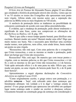 Pesquisa1 (Livros em Português) 200
O livro Arte de Pontuar de Alexandre Passos, página 22 nos afirma
que estudando a história da pontuação através dos séculos, vemos que no
V ou VI séculos os textos dos Evangelhos não apresentam nem ponto
nem vírgula. Afirma ainda, este mesmo autor, que a separação das
palavras na Bíblia torna-se mais freqüente no VII século.
A ausência de pontuação deixa os tradutores na possibilidade de
colocarem a pontuação de acordo com suas idéias preestabelecidas.
É evidente, que a mudança de pontuação, pode alterar totalmente o
significado de uma frase, como nos comprovam as afirmações de
Rui Barbosa na Réplica, vol. II, pág. 195:
"Bem é que saiba o nosso tempo quanto bastará, para falsificar uma
escritura. Bastará mudar um nome? Bastará mudar uma cifra? Digo que
muito menos nos basta. Não é necessário para falsificar uma escritura
mudar nomes, nem palavras, nem cifras, nem ainda letras, basta mudar
um ponto ou uma vírgula.
"Ressuscitou; não está aqui. Com estas palavras diz o evangelista
que Cristo ressuscitou, e com as mesmas se mudar a pontuação, pode
dizer um herege que Cristo não ressuscitou.
Ressuscitou? Não; está aqui. De maneira que com trocar pontos e
vírgulas, com as mesmas palavras se diz que Cristo ressuscitou: e é de
fé; e com as mesmas se diz que Cristo não ressuscitou: e é de heresia.
Vede quão arriscado ofício é o de uma pena na mão. Ofício que, com
mudar um ponto, ou uma vírgula, de heresia pode fazer fé, e de fé pode
fazer heresia".
Apresentaremos a seguir algumas declarações do Comentário
Adventista ao explicar Lucas 23:43:
"Como originalmente escrito, o grego estava sem pontuação, e o
advérbio semeron – 'hoje', está colocado entre duas sentenças que
literalmente afirmam: 'em verdade a ti te digo' e 'comigo estarás no
paraíso'. O uso grego permitia que aparecesse um advérbio em qualquer
lugar numa sentença onde o orador ou escritor o desejasse colocar.
Unicamente beseado na construção grega da sentença em consideração é
 
