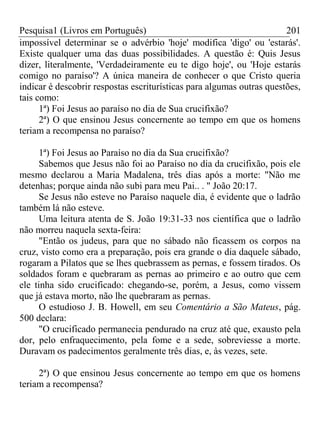 Pesquisa1 (Livros em Português) 201
impossível determinar se o advérbio 'hoje' modifica 'digo' ou 'estarás'.
Existe qualquer uma das duas possibilidades. A questão é: Quis Jesus
dizer, literalmente, 'Verdadeiramente eu te digo hoje', ou 'Hoje estarás
comigo no paraíso'? A única maneira de conhecer o que Cristo queria
indicar é descobrir respostas escriturísticas para algumas outras questões,
tais como:
1ª) Foi Jesus ao paraíso no dia de Sua crucifixão?
2ª) O que ensinou Jesus concernente ao tempo em que os homens
teriam a recompensa no paraíso?
1ª) Foi Jesus ao Paraíso no dia da Sua crucifixão?
Sabemos que Jesus não foi ao Paraíso no dia da crucifixão, pois ele
mesmo declarou a Maria Madalena, três dias após a morte: "Não me
detenhas; porque ainda não subi para meu Pai.. . " João 20:17.
Se Jesus não esteve no Paraíso naquele dia, é evidente que o ladrão
também lá não esteve.
Uma leitura atenta de S. João 19:31-33 nos científica que o ladrão
não morreu naquela sexta-feira:
"Então os judeus, para que no sábado não ficassem os corpos na
cruz, visto como era a preparação, pois era grande o dia daquele sábado,
rogaram a Pilatos que se lhes quebrassem as pernas, e fossem tirados. Os
soldados foram e quebraram as pernas ao primeiro e ao outro que cem
ele tinha sido crucificado: chegando-se, porém, a Jesus, como vissem
que já estava morto, não lhe quebraram as pernas.
O estudioso J. B. Howell, em seu Comentário a São Mateus, pág.
500 declara:
"O crucificado permanecia pendurado na cruz até que, exausto pela
dor, pelo enfraquecimento, pela fome e a sede, sobreviesse a morte.
Duravam os padecimentos geralmente três dias, e, às vezes, sete.
2ª) O que ensinou Jesus concernente ao tempo em que os homens
teriam a recompensa?
 