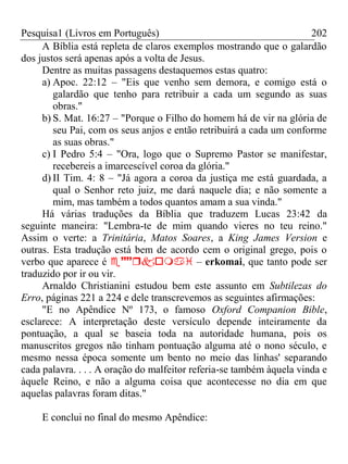 Pesquisa1 (Livros em Português) 202
A Bíblia está repleta de claros exemplos mostrando que o galardão
dos justos será apenas após a volta de Jesus.
Dentre as muitas passagens destaquemos estas quatro:
a) Apoc. 22:12 – "Eis que venho sem demora, e comigo está o
galardão que tenho para retribuir a cada um segundo as suas
obras."
b) S. Mat. 16:27 – "Porque o Filho do homem há de vir na glória de
seu Pai, com os seus anjos e então retribuirá a cada um conforme
as suas obras."
c) I Pedro 5:4 – "Ora, logo que o Supremo Pastor se manifestar,
recebereis a imarcescível coroa da glória."
d) II Tim. 4: 8 – "Já agora a coroa da justiça me está guardada, a
qual o Senhor reto juiz, me dará naquele dia; e não somente a
mim, mas também a todos quantos amam a sua vinda."
Há várias traduções da Bíblia que traduzem Lucas 23:42 da
seguinte maneira: "Lembra-te de mim quando vieres no teu reino."
Assim o verte: a Trinitária, Matos Soares, a King James Version e
outras. Esta tradução está bem de acordo cem o original grego, pois o
verbo que aparece é  – erkomai, que tanto pode ser
traduzido por ir ou vir.
Arnaldo Christianini estudou bem este assunto em Subtilezas do
Erro, páginas 221 a 224 e dele transcrevemos as seguintes afirmações:
"E no Apêndice Nº 173, o famoso Oxford Companion Bible,
esclarece: A interpretação deste versículo depende inteiramente da
pontuação, a qual se baseia toda na autoridade humana, pois os
manuscritos gregos não tinham pontuação alguma até o nono século, e
mesmo nessa época somente um bento no meio das linhas' separando
cada palavra. . . . A oração do malfeitor referia-se também àquela vinda e
àquele Reino, e não a alguma coisa que acontecesse no dia em que
aquelas palavras foram ditas."
E conclui no final do mesmo Apêndice:
 