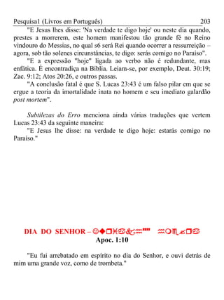 Pesquisa1 (Livros em Português) 203
"E Jesus lhes disse: 'Na verdade te digo hoje' ou neste dia quando,
prestes a morrerem, este homem manifestou tão grande fé no Reino
vindouro do Messias, no qual s6 será Rei quando ocorrer a ressurreição –
agora, sob tão solenes circunstâncias, te digo: serás comigo no Paraíso".
"E a expressão "hoje" ligada ao verbo não é redundante, mas
enfática. É encontradiça na Bíblia. Leiam-se, por exemplo, Deut. 30:19;
Zac. 9:12; Atos 20:26, e outros passas.
"A conclusão fatal é que S. Lucas 23:43 é um falso pilar em que se
ergue a teoria da imortalidade inata no homem e seu imediato galardão
post mortem".
Subtilezas do Erro menciona ainda várias traduções que vertem
Lucas 23:43 da seguinte maneira:
"E Jesus lhe disse: na verdade te digo hoje: estarás comigo no
Paraíso."
DIA DO SENHOR – 
Apoc. 1:10
"Eu fui arrebatado em espírito no dia do Senhor, e ouvi detrás de
mim uma grande voz, como de trombeta."
 