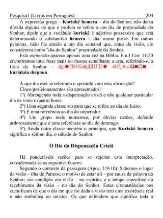 Pesquisa1 (Livros em Português) 204
A expressão grega – Kuriakê hemera – dia do Senhor, não deixa
dúvida alguma de que o profeta se refere a um dia de propriedade do
Senhor, desde que a vocábulo kuriakê é adjetivo possessivo que está
determinando o substantivo hemera – dia, como posse. Em outras
palavras, João faz alusão a um dia semanal que, antes da visão, ele
considerava como "dia do Senhor" propriedade do Senhor.
Esta expressão aparece apenas uma vez na Bíblia. Em I Cor. 11:20
encontramos uma frase mais ou menos semelhante a esta, referindo-se à
Ceia do Senhor –  –
kuriakón deipnon.
A que dia está se referindo o apóstolo com esta afirmação?
Cinco posicionamentos são apresentados:
1º) Abrangendo toda a dispensação cristã e não qualquer particular
dia de vinte e quatro horas.
2º) Uma segunda classe sustenta que se refere ao dia do Juízo.
3º) É uma referência ao dia do imperador.
4º) Um grupo mais numeroso, por óbvias razões, defende
ardorosamente que é uma referência ao dia de domingo.
5º) Ainda outra classe mantém o principio, que Kuriakê hemera
significa o sétimo dia, o sábado do Senhor.
O Dia da Dispensação Cristã
Há ponderáveis razões para se rejeitar esta interpretação,
considerando-se os seguintes fatores:
Segundo o contexto da passagem (Apoc. 1:9-10). Sabemos o lugar
da visão – ilha de Patmos; o motivo de estar ali – por causa da palavra do
Senhor; sua condição em visão – no espírito, e o tempo especifico do
recebimento da visão – no dia do Senhor. Estas circunstâncias nos
cientificam de que o dia em que foi dada a visão tem uma existência real
e não simbólica ou mística. Os que defendem que significa toda a
 